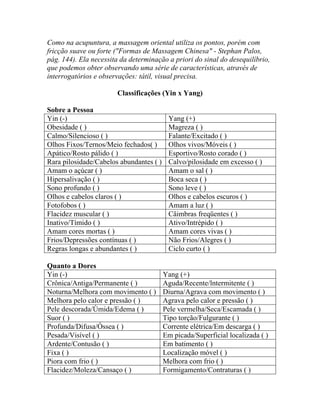 Como na acupuntura, a massagem oriental utiliza os pontos, porém com
fricção suave ou forte ("Formas de Massagem Chinesa" - Stephan Palos,
pág. 144). Ela necessita da determinação a priori do sinal do desequilíbrio,
que podemos obter observando uma série de características, através de
interrogatórios e observações: tátil, visual precisa.
Classificações (Yin x Yang)
Sobre a Pessoa
Yin (-) Yang (+)
Obesidade ( ) Magreza ( )
Calmo/Silencioso ( ) Falante/Excitado ( )
Olhos Fixos/Ternos/Meio fechados( ) Olhos vivos/Móveis ( )
Apático/Rosto pálido ( ) Esportivo/Rosto corado ( )
Rara pilosidade/Cabelos abundantes ( ) Calvo/pilosidade em excesso ( )
Amam o açúcar ( ) Amam o sal ( )
Hipersalivação ( ) Boca seca ( )
Sono profundo ( ) Sono leve ( )
Olhos e cabelos claros ( ) Olhos e cabelos escuros ( )
Fotofobos ( ) Amam a luz ( )
Flacidez muscular ( ) Câimbras freqüentes ( )
Inativo/Tímido ( ) Ativo/Intrépido ( )
Amam cores mortas ( ) Amam cores vivas ( )
Frios/Depressões contínuas ( ) Não Frios/Alegres ( )
Regras longas e abundantes ( ) Ciclo curto ( )
Quanto a Dores
Yin (-) Yang (+)
Crônica/Antiga/Permanente ( ) Aguda/Recente/lntermitente ( )
Noturna/Melhora com movimento ( ) Diurna/Agrava com movimento ( )
Melhora pelo calor e pressão ( ) Agrava pelo calor e pressão ( )
Pele descorada/Úmida/Edema ( ) Pele vermelha/Seca/Escamada ( )
Suor ( ) Tipo torção/Fulgurante ( )
Profunda/Difusa/Óssea ( ) Corrente elétrica/Em descarga ( )
Pesada/Visível ( ) Em picada/Superficial localizada ( )
Ardente/Contusão ( ) Em batimento ( )
Fixa ( ) Localização móvel ( )
Piora com frio ( ) Melhora com frio ( )
Flacidez/Moleza/Cansaço ( ) Formigamento/Contraturas ( )
 