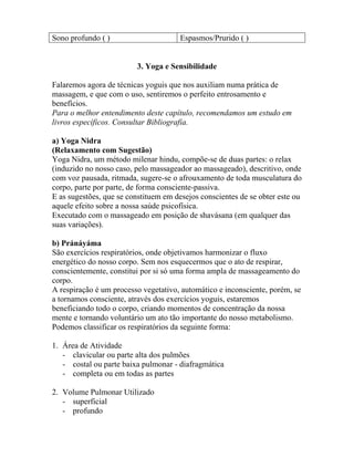 Sono profundo ( ) Espasmos/Prurido ( )
3. Yoga e Sensibilidade
Falaremos agora de técnicas yoguis que nos auxiliam numa prática de
massagem, e que com o uso, sentiremos o perfeito entrosamento e
benefícios.
Para o melhor entendimento deste capítulo, recomendamos um estudo em
livros específicos. Consultar Bibliografia.
a) Yoga Nidra
(Relaxamento com Sugestão)
Yoga Nidra, um método milenar hindu, compõe-se de duas partes: o relax
(induzido no nosso caso, pelo massageador ao massageado), descritivo, onde
com voz pausada, ritmada, sugere-se o afrouxamento de toda musculatura do
corpo, parte por parte, de forma consciente-passiva.
E as sugestões, que se constituem em desejos conscientes de se obter este ou
aquele efeito sobre a nossa saúde psicofísica.
Executado com o massageado em posição de shavásana (em qualquer das
suas variações).
b) Pránáyáma
São exercícios respiratórios, onde objetivamos harmonizar o fluxo
energético do nosso corpo. Sem nos esquecermos que o ato de respirar,
conscientemente, constitui por si só uma forma ampla de massageamento do
corpo.
A respiração é um processo vegetativo, automático e inconsciente, porém, se
a tornamos consciente, através dos exercícios yoguis, estaremos
beneficiando todo o corpo, criando momentos de concentração da nossa
mente e tornando voluntário um ato tão importante do nosso metabolismo.
Podemos classificar os respiratórios da seguinte forma:
1. Área de Atividade
- clavicular ou parte alta dos pulmões
- costal ou parte baixa pulmonar - diafragmática
- completa ou em todas as partes
2. Volume Pulmonar Utilizado
- superficial
- profundo
 