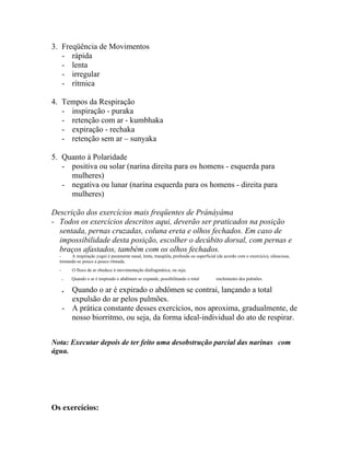 3. Freqüência de Movimentos
- rápida
- lenta
- irregular
- rítmica
4. Tempos da Respiração
- inspiração - puraka
- retenção com ar - kumbhaka
- expiração - rechaka
- retenção sem ar – sunyaka
5. Quanto à Polaridade
- positiva ou solar (narina direita para os homens - esquerda para
mulheres)
- negativa ou lunar (narina esquerda para os homens - direita para
mulheres)
Descrição dos exercícios mais freqüentes de Pránáyáma
- Todos os exercícios descritos aqui, deverão ser praticados na posição
sentada, pernas cruzadas, coluna ereta e olhos fechados. Em caso de
impossibilidade desta posição, escolher o decúbito dorsal, com pernas e
braços afastados, também com os olhos fechados.
- A respiração yogui é puramente nasal, lenta, tranqüila, profunda ou superficial (de acordo com o exercício), silenciosa,
tornando-se pouco a pouco ritmada.
- O fluxo de ar obedece à movimentação diafragmática, ou seja:
. Quando o ar é inspirado o abdômen se expande, possibilitando o total enchimento dos pulmões.
. Quando o ar é expirado o abdômen se contrai, lançando a total
expulsão do ar pelos pulmões.
- A prática constante desses exercícios, nos aproxima, gradualmente, de
nosso biorritmo, ou seja, da forma ideal-individual do ato de respirar.
Nota: Executar depois de ter feito uma desobstrução parcial das narinas com
água.
Os exercícios:
 