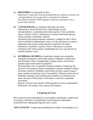 a) BHÁSTRIKA ou respiração do fole.
Inspiramos e expiramos bem aceleradamente por ambas as narinas, em
correspondência com a expansão e contração do abdômen.
Inicialmente durante 30/60 segundos, aumentar lentamente com o
passar das semanas.
b) VAMAH KRAMA ou respiração alternada sem ritmo
Obstruímos a narina direita (com o dedo polegar da mão
correspondente), e inspiramos pela narina oposta. Com os pulmões
cheios, retemos o fluxo e alternamos as narinas (obstruindo agora a
narina esquerda e liberando a oposta).
Expiramos pela narina esquerda, tomando o cuidado de reter o fluxo
com os pulmões completamente vazios. Aí não alternamos as narinas.
Inspiramos pela mesma narina que havia expirado, até encher
totalmente os pulmões, retemos o fluxo e alternamos as narinas.
Expiramos pela narina oposta, completando um ciclo, que deverá ser
repetido algumas vezes.
c) KUMBHAKA BANDHA ou respiração ritmada com contrações
Inspiramos lentamente, pelas duas narinas, tombando a cabeça para
trás. Retemos o fluxo, comprimindo a língua contra o céu da boca
(aquela região macia perto da garganta).
Permaneçamos com a respiração suspensa, durante o tempo que for
possível, sem exageros; depois começamos a expirar, soltando a língua,
elevando a cabeça e tombando-a para frente até que o queixo toque o
peito, quando já estaremos sem ar nos pulmões. Retemos assim sem ar,
abdômen contraído, aproveitando para comprimir os esfíncteres do
ânus e da uretra. Deste ponto, reiniciamos o exercício, inspirando
novamente...
Repetir o mesmo ciclo durante 30/60 segundos no início, aumentando
lentamente, este tempo, com o passar das semanas.
4. Emprego de Cores
Para aumentar nossa capacidade de concentração, autodoação e ampla troca
de energias, utilizamos a mentalização (canalização de sentimentos
exteriorizáveis) empregando algumas cores, assim:
AZUL-CELESTE - Sempre que pretendermos acalmar o massageado, ou o
 
