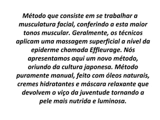 Método que consiste em se trabalhar a musculatura facial, conferindo a esta maior tonos muscular. Geralmente, os técnicos aplicam uma massagem superficial a nível da epiderme chamada Effleurage. Nós apresentamos aqui um novo método, oriundo da cultura japonesa. Método puramente manual, feito com óleos naturais, cremes hidratantes e máscara relaxante que devolvem o viço da juventude tornando a pele mais nutrida e luminosa. 