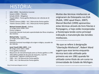 HISTÓRIA:
• Adler (1900) – Reumatismo muscular
• Gowers (1904) – Fibrosite
• Schade (1919) – Miogelose
• Travell (1952) – Ponto-gatilho Miofascial, dor referida de 32
padrões
• Travell e Simons (1983) – Vol. 1 Manual dos Pontos-gatilho
• Travell e Simons (1992) – Vol. 2 Manual dos Pontos-gatilho
Michael Gutstein (Good) – Polônia
12 artigos entre 1938 e 1957
• Pontos miálgicos
• Constrição vascular local pela superatividade das fibras simpáticas
dos mesmos
Michael Kelly – Austrália
12 artigos entre 1941 e 1963
• Fibrosite
• Distúrbio funcional neurológico de origem miálgica, causador de
dor referida
Janet Travell (1901-1997) – EUA
40 artigos entre 1942 e 1990
• Ponto-gatilho miofascial
• Mecanismo de retroalimentação entre os Pontos-gatilho e o SNC
• 1952 definiu padrão de dor para 32 músculos, o que foi
considerado “a gênese miofascial da dor”
• 1983 – Vol. 1 do Manual dos Pontos-gatilho
• 1992 – Vol. 2 do Manual dos Pontos-gatilho
Muitas das técnicas miofasciais se
originaram da Osteopatia nos EUA
(Rubik, 1992 apud Dixon, 2007).
Marcel Bienfait (1999) apresentou
estas técnicas através do livro Fáscias e
Pompagens, e hoje estão incorporadas
a fisioterapia tendo como principal
indicação a manutenção das tensões
miofasciais.
No que se refere à designação
"Libertação Miofascial", Robert Ward
sugere que esse termo enquanto
técnica terá sido utilizado pela
primeira vez em 1981 quando foi
utilizado como título de um curso na
Universidade do Estado de Michigan.
http://mioterapia.blogspot.com.br/
http://professoralexandrefisio.blogspot.com.br/2010/12/artigo-tecnica-miofascial.html
http://www.portalmassagem.com/index.php/tecnicas-e-terapias?massagensTask=massagensDetails&catid=3&massagensId=36
 