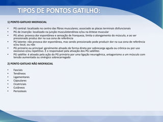 1) PONTO-GATILHO MIOFASCIAL
• PG central: localizado no centro das fibras musculares; associado as placas terminais disfuncionais
• PG de inserção: localizado na junção musculotendínea e/ou na êntese muscular
• PG ativo: provoca dor espontânea e sensação de franqueza, limita o alongamento do músculo, e ao ser
pressionado produz dor na sua zona de referência
• PG latente: não provoca dor espontânea, mas sendo pressionado pode produzir dor na sua zona de referência
e/ou local, ou não
• PG primário ou principal: geralmente ativado de forma direta por sobrecarga aguda ou crônica ou por uso
excessivo e/ou repetitivo. É o responsável pela ativação dos PG satélites
• PG satélite: é ativado pela ação do PG primário por uma ligação neurogênica, antagonismo a um músculo com
tensão aumentada ou sinérgico sobrecarregado
2) PONTO-GATILHO NÃO MIOFASCIAL
• Fasciais
• Tendíneos
• Ligamentares
• Cápsulares
• Cicatriciais
• Cutâneos
• Periosteais
 