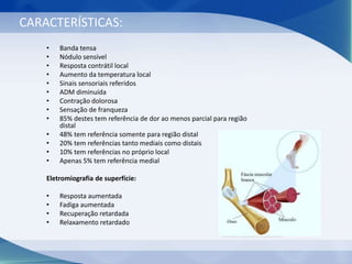 CARACTERÍSTICAS:
• Banda tensa
• Nódulo sensível
• Resposta contrátil local
• Aumento da temperatura local
• Sinais sensoriais referidos
• ADM diminuída
• Contração dolorosa
• Sensação de franqueza
• 85% destes tem referência de dor ao menos parcial para região
distal
• 48% tem referência somente para região distal
• 20% tem referências tanto mediais como distais
• 10% tem referências no próprio local
• Apenas 5% tem referência medial
Eletromiografia de superfície:
• Resposta aumentada
• Fadiga aumentada
• Recuperação retardada
• Relaxamento retardado
Estrutura da fáscia, anatomia do músculo bigstockphoto.com
 