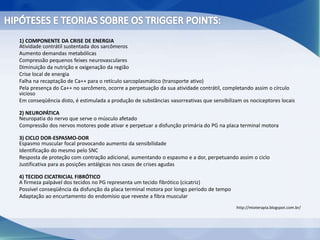1) COMPONENTE DA CRISE DE ENERGIA
Atividade contrátil sustentada dos sarcômeros
Aumento demandas metabólicas
Compressão pequenos feixes neurovasculares
Diminuição da nutrição e oxigenação da região
Crise local de energia
Falha na recaptação de Ca++ para o retículo sarcoplasmático (transporte ativo)
Pela presença do Ca++ no sarcômero, ocorre a perpetuação da sua atividade contrátil, completando assim o círculo
vicioso
Em conseqüência disto, é estimulada a produção de substâncias vasorreativas que sensibilizam os nociceptores locais
2) NEUROPÁTICA
Neuropatia do nervo que serve o músculo afetado
Compressão dos nervos motores pode ativar e perpetuar a disfunção primária do PG na placa terminal motora
3) CICLO DOR-ESPASMO-DOR
Espasmo muscular focal provocando aumento da sensibilidade
Identificação do mesmo pelo SNC
Resposta de proteção com contração adicional, aumentando o espasmo e a dor, perpetuando assim o ciclo
Justificativa para as posições antálgicas nos casos de crises agudas
4) TECIDO CICATRICIAL FIBRÓTICO
A firmeza palpável dos tecidos no PG representa um tecido fibrótico (cicatriz)
Possível conseqüência da disfunção da placa terminal motora por longo período de tempo
Adaptação ao encurtamento do endomísio que reveste a fibra muscular
http://mioterapia.blogspot.com.br/
 