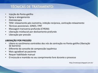 • Injeção do Ponto-gatilho
• Spray e alongamento
• Eletroterapia
• TEM: relaxamento pós-isometria, inibição recíproca, contração-relaxamento
• Técnicas posicionais: JONES / PRT
• Massagem transversa profunda (CYRIAX)
• Liberação miofascial por deslizamento profundo
• Liberação por pressão
LIBERAÇÃO POR PRESSÃO
• Libera os sarcômeros contraídos dos nós de contração no Ponto-gatilho (liberação
de barreira)
• Diferente do conceito de compressão isquêmica
• Mais agradável ao paciente
• Requer habilidade manual
• O músculo e mantido no seu comprimento livre durante o processo
http://mioterapia.blogspot.com.br/
 