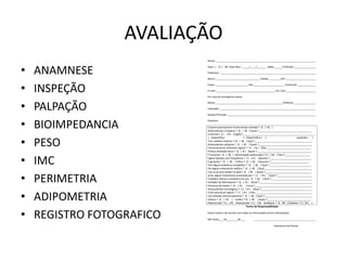 AVALIAÇÃO
• ANAMNESE
• INSPEÇÃO
• PALPAÇÃO
• BIOIMPEDANCIA
• PESO
• IMC
• PERIMETRIA
• ADIPOMETRIA
• REGISTRO FOTOGRAFICO
Anamnese e Avaliação Física
Nome :_______________________________________________________________________
Sexo : ( )F ( )M Data Nasc :_____/____/_______ idade:______Profissão :_______________
Endereço : ____________________________________________________________________
Bairro :_______________________________ Cidade: ________CEP :_____________________
Fones :_______________________ Res:______________________ Comercial: _____________
E-mail :__________________________________________ Est. Civil :_____________________
Em caso de emergência avisar:
Nome:________________________________________________Telefone:________________
Indicação :____________________________________________________________________
Queixa Principal :_______________________________________________________________
Histórico
Costuma permanecer muito tempo sentada ? S( ) N( )
Antecedentes cirúrgicos ? S( ) N( ) Quais ?______________________________________
Cicatrizes? S ( ) N ( )região?____________________________________________________
( )hipotrófica ( )hipertrófica ( ) queloide ( )
Trat. estético anterior ? S( ) N( ) Qual ?_________________________________________
Antecedentes alérgicos ? S( ) N( ) Quais ?______________________________________
Funcionamento intestinal regular ? S ( ) N ( )Obs.:_______________________________
Pratica atividade física ? S( ) N ( )Quais ?_______________________________________
É fumante? S( ) N( ) Alimentação balanceada ? S ( ) N( ) Tipo ?__________________
Ingere líquidos com frequência ? S ( ) N ( )Quanto ?______________________________
É gestante ? S( ) N( ) Filhos ? S( ) N( ) Quantos ?___________________________
Tem algum problema ortopédico ? S( ) N( ) Qual ?______________________________
Faz algum tratamento médico ? S( ) N( ) Qual __________________________________
Usa ou já usou ácidos na pele? S( ) N( ) Quais ?_________________________________
Já fez algum tratamento ortomelecular ? S ( ) N ( ) Qual ?_________________________
Cuidados Diários e produtos em uso: S( ) N( ) Qual ?_____________________________
Portador de Marcapasso ? S( ) N ( )Qual ?______________________________________
Presença de metais ? S( ) N ( ) Local ?_________________________________________
Antecedentes oncológicos ? S ( ) N ( )Qual ?____________________________________
Ciclo menstrual regular ? S ( ) N ( ) Obs.:________________________________________
Usa método anticoncepcional ? S( ) N( ) Qual ?__________________________________
Varizes ? S( ) N( ) Lesões ? S( ) N( ) Quais ?_______________________________
Hipertensão ? S ( ) N( )Hipotensão ? S ( ) N( )Epilepsia ? S( )N( ) Diabetes ? S ( )N ( )
Termo de Responsabilidade
Estou ciente e de acordo com todas as informações acima relacionadas.
São Paulo,___de________de ___ ____________________________________________
Assinatura da Cliente
 