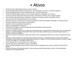 + Ativos
• Extratos de Hera: Descongestionante e amacia o tecido.
• Extrato de Ginko Biloba: Ação antirradical livres, anti-inflamatória, estimula a circulação sanguínea.
• Extrato de Algas Marinhas: ação vasodilatadora atua na tonificação da pele.
• Extrato de Centella Asiática: Ativa a microcirculação sanguínea, metabólico anti-celulítico.
• Extrato de Ginseg: Restaurador dos tecidos, tônico, estimulante. Promove maior irrigação cutânea.
• Hera: Fortalece paredes dos vasos sanguíneos, estimula a circulação e auxilia a absorção cutânea.
• Castanha da Índia: Descongestionante e vaso-protetor.
• Semente de Apricot: Pó do caroço de damasco, produto de média abrasividade e esfoliação e renovação celular.
• Nicotinato de Metila: Hiperemizante, vaso dilatador.
• Cavalinha: Tônico e regenerador da epiderme.
• Cafeína: Vasodilatador e estimulante.
• Hidrolizado de Colágeno: Proteína responsável pela elasticidade e firmeza da pele.
• Elastina: Elasticidade da pele.
• Vitamina A: estudos provaram que a espessura total da pele após o tratamento foi maior do que para o controle não
tratado, ou animais tratados com placebo. Outro autor disse haver evidências que esta vitamina posa alterar ou
modular a síntese de colágeno.
• Vitamina E (Acetato de tocoferol): Ação contra radicais livres, antioxidante natural, atua contra o envelhecimento da
pele.
• Vitamina C (ácido ascórbico): O uso tópico dessa vitamina atribui-se a inibição de danos causados pela radiação
ultravioleta, sendo ainda o principal antioxidante existente no sangue e em outros fluidos teciduais. Estimula e regula
a síntese de colágeno. 16 Combates radicais livres.
• Arnica: Ativador da micro-Circulação. Anti- inflamatório.
• Cânfora: Estimulante, antisséptico, elimina a oleosidade.
• Adipol: Complexo biológico natural obtido através do extrato vegetal de Hera. Atua na quebra de moléculas de
gordura.
• Celulinol: Salicilato de Poliexietilenoglicol. Possui excelente poder de penetração cutânea, tem propriedades
lipotróficas e descongestionantes.
 