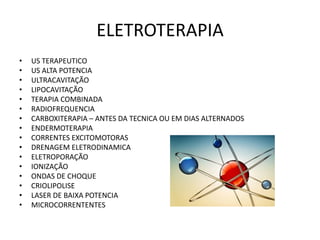 ELETROTERAPIA
• US TERAPEUTICO
• US ALTA POTENCIA
• ULTRACAVITAÇÃO
• LIPOCAVITAÇÃO
• TERAPIA COMBINADA
• RADIOFREQUENCIA
• CARBOXITERAPIA – ANTES DA TECNICA OU EM DIAS ALTERNADOS
• ENDERMOTERAPIA
• CORRENTES EXCITOMOTORAS
• DRENAGEM ELETRODINAMICA
• ELETROPORAÇÃO
• IONIZAÇÃO
• ONDAS DE CHOQUE
• CRIOLIPOLISE
• LASER DE BAIXA POTENCIA
• MICROCORRENTENTES
 
