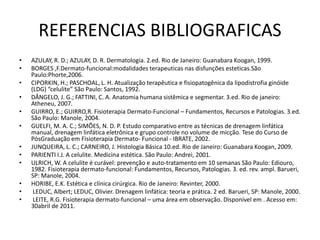 REFERENCIAS BIBLIOGRAFICAS
• AZULAY, R. D.; AZULAY, D. R. Dermatologia. 2.ed. Rio de Janeiro: Guanabara Koogan, 1999.
• BORGES ,F.Dermato-funcional:modalidades terapeuticas nas disfunções esteticas.São
Paulo:Phorte,2006.
• CIPORKIN, H.; PASCHOAL, L. H. Atualização terapêutica e fisiopatogênica da lipodistrofia ginóide
(LDG) “celulite” São Paulo: Santos, 1992.
• DÂNGELO, J. G.; FATTINI, C. A. Anatomia humana sistêmica e segmentar. 3.ed. Rio de janeiro:
Atheneu, 2007.
• GUIRRO, E.; GUIRRO,R. Fisioterapia Dermato-Funcional – Fundamentos, Recursos e Patologias. 3.ed.
São Paulo: Manole, 2004.
• GUELFI, M. A. C.; SIMÕES, N. D. P. Estudo comparativo entre as técnicas de drenagem linfática
manual, drenagem linfática eletrônica e grupo controle no volume de micção. Tese do Curso de
PósGraduação em Fisioterapia Dermato- Funcional - IBRATE, 2002.
• JUNQUEIRA, L. C.; CARNEIRO, J. Histologia Básica 10.ed. Rio de Janeiro: Guanabara Koogan, 2009.
• PARIENTI I.J. A celulite. Medicina estética. São Paulo: Andrei, 2001.
• ULRICH, W. A celulite é curável: prevenção e auto-tratamento em 10 semanas São Paulo: Ediouro,
1982. Fisioterapia dermato-funcional: Fundamentos, Recursos, Patologias. 3. ed. rev. ampl. Barueri,
SP: Manole, 2004.
• HORIBE, E.K. Estética e clínica cirúrgica. Rio de Janeiro: Revinter, 2000.
• LEDUC, Albert; LEDUC, Olivier. Drenagem linfática: teoria e prática. 2 ed. Barueri, SP: Manole, 2000.
• LEITE, R.G. Fisioterapia dermato-funcional – uma área em observação. Disponível em . Acesso em:
30abril de 2011.
 