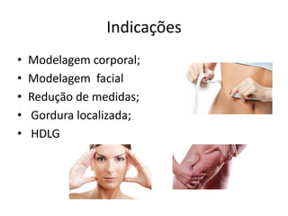 Indicações
• Modelagem corporal;
• Modelagem facial
• Redução de medidas;
• Gordura localizada;
• HDLG
 