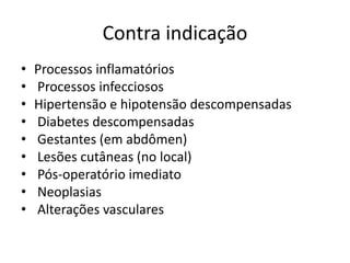 Contra indicação
• Processos inflamatórios
• Processos infecciosos
• Hipertensão e hipotensão descompensadas
• Diabetes descompensadas
• Gestantes (em abdômen)
• Lesões cutâneas (no local)
• Pós-operatório imediato
• Neoplasias
• Alterações vasculares
 