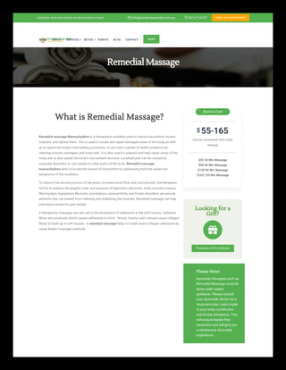 Remedial Massage
What is Remedial Massage?
Remedial massage Maroochydore is a therapeutic modality used to reduce discomfort, loosen
muscles, and tighten them. This is used to locate and repair damaged areas of the body, as well
as to speed the body’s own healing processes., It can treat a variety of health problems by
relieving muscle, cartilages, and bone pain., It is also used to pinpoint and help repair areas of the
body, and to also speed the body’s own patient recovery. Localized pain can be caused by
muscular disorders or can radiate to other parts of the body. Remedial massage
maroochydore aims to locate the source of discomfort by addressing both the cause and
symptoms of the condition.
To restore the normal position of the joints, increase blood flow, and cure wounds, the therapists
will try to balance the lengths, tone, and pressure of ligaments and joints. Achy muscles, trauma,
fibromyalgia, hypoplasia, fibrositis, spondylosis, osteoarthritis, and frozen shoulders are among
ailments that can benefit from relieving and stabilizing the muscles. Remedial massage can help
premature newborns gain weight.
A therapeutic massage can also aid in the dissolution of adhesions in the soft tissues. Cellulose
fibres are produced, which causes adhesions to form. Stress, trauma, and overuse cause collagen
fibres to build up in soft tissues. A remedial massage helps to break down collagen adhesions by
using deeper massage methods.
55-165
Can be combined with other
therapy
$55 30 Min Massage
$90 60 Min Massage
$130 90 Min Massage
$165 120 Min Massage
Service Cost
$
Looking for a
Gift?

Purchase a Gift Certificate
Please Note:
Ayurvedic therapies such as
Remedial Massage must be
done under expert
guidance. Please consult
your Ayurvedic doctor for a
treatment plan, tailor-made
to your body constitution
and Dosha Imbalance. This
will ensure hassle-free
treatment and will give you
a wholesome Ayurveda
experience.

HOME ABOUT SERVICES DETOX EVENTS BLOG CONTACT SHOP
Authentic Ayurveda Centre on the Sunshine Coast  0414 714 072
 info@sunshineayurveda.com.au BOOK AN APPOINTMENT
 