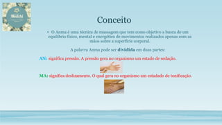 • O Anma é uma técnica de massagem que tem como objetivo a busca de um
equilíbrio físico, mental e energético de movimentos realizados apenas com as
mãos sobre a superfície corporal.
A palavra Anma pode ser dividida em duas partes:
AN: significa pressão. A pressão gera no organismo um estado de sedação.
MA: significa deslizamento. O qual gera no organismo um estadado de tonificação.
Conceito
 
