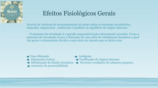 Efeitos Fisiológicos Gerais
Através de técnicas de movimentações irá atuar sobre os sistemas circulatórios,
muscular, tegumentar , endócrino e também no equilíbrio de órgãos internos.
.
O aumento da circulação é o grande responsável pelo relaxamento ocorrido. Como o
aumento da circulação ocorre a liberação de uma série de substâncias tissulares a qual
vão gerar o relaxamento devido a uma série em cascata que se inicia com:
Vaso dilatação Analgesia
Hiperemia reativa Tonificação de órgãos internos
Mobilização de fluidos tissulares Favorece condições de calmaria psíquica
Aumento de permeabilidade
 