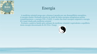 Energia
A medicina oriental prega que a doença é gerada por um desequilíbrio energético.
A energia citada é formada através da união de duas energias antagônicas porém
complementares a energia YIN e YANG. A união das duas energias originará a energia
KI a qual citada pela medicina oriental
Portanto a palavra Saúde pelo enfoque da medicina oriental é equivalente a equilíbrio
desta energia denominada de KI (Yin e Yang).
 