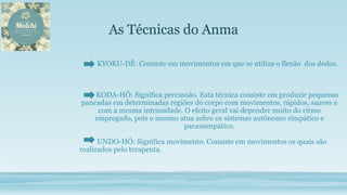 As Técnicas do Anma
KYOKU-DÊ: Consiste em movimentos em que se utiliza o flexão dos dedos.
KODA-HÔ: Significa percussão. Esta técnica consiste em produzir pequenas
pancadas em determinadas regiões do corpo com movimentos, rápidos, suaves e
com a mesma intensidade. O efeito geral vai depender muito do ritmo
empregado, pois o mesmo atua sobre os sistemas autônomo simpático e
parassimpático.
UNDO-HÔ: Significa movimento. Consiste em movimentos os quais são
realizados pelo terapeuta.
 