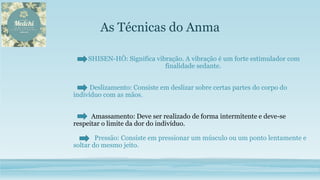 As Técnicas do Anma
SHISEN-HÔ: Significa vibração. A vibração é um forte estimulador com
finalidade sedante.
Deslizamento: Consiste em deslizar sobre certas partes do corpo do
indivíduo com as mãos.
Amassamento: Deve ser realizado de forma intermitente e deve-se
respeitar o limite da dor do indivíduo.
Pressão: Consiste em pressionar um músculo ou um ponto lentamente e
soltar do mesmo jeito.
 