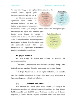 Peijian Shen                                              Massagem Para Alívio da Dor


Fu, que são Yang,- e os órgãos Extraordinários. As
Vísceras         estão     ligadas      pelo
sistema de Canais (veja pp. 10-1).
          As Vísceras possuem um
significado        mais      amplo       na
medicina         chinesa    do    que    os
órgãos no pensamento ocidental.
Na medicina chinesa, por exemplo, o rim é responsável não apenas pelo
metabolismo da água, mas também pela
ligação      entre       fontes   de     energia      e
crescimento, os ossos e o cérebro. Por essa
razão, o conceito chinês de um órgão será
apresentado ao longo deste livro com uma
letra maiúscula inicial              - Rim     -   para
diferenciá-lo do significado estritamente
anatômico utilizado no Ocidente.


          Os grupos Viscerais
          Os três grupos de órgãos que formam as Vísceras são
apresentados acima.

             Às vezes, o Pericárdio é incluído como um órgão Zang. Como

órgão ele apenas auxilia o Coração, mas possui seu próprio Canal.

          * O Triplo Aquecedor não é um órgão verdadeiro, é o caminho
para Qi e fluidos através do abdômen. Ele possui três segmentos: o
Aquecedor Superior, o Médio e o Inferior.


          [10]           O sistema de Canais
          Um sistema de Canais, pelos quais fluem Qi e sangue, foi
descrito com precisão no primeiro livro médico chinês Nei Jing (Cânon
da Medicina) há mais de 2000 anos. O sistema consiste em 12 Canais
Regulares, 8 Canais Extras e alguns colaterais. Neste livro discutimos
 