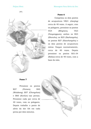 Peijian Shen                                Massagem Para Alívio da Dor


       [97]
                                                  Passo 6
                                            Comprima os dois pontos
                                    de acupuntura VB21 (Jianjing)
                                    cerca de 40 vezes. A seguir, com
                                    os polegares, pressione os pontos
                                    VG4           (Mingmen),         VG3
                                    (Yaoyangguan), ambos os B23
                                    (Shenshu), os B25 (Dachangshu),
                                    os pontos B27 (Xiaochangshu) e
                                    os dois pontos de acupuntura
                                    extras Yaoyan sucessivamente,
                                    cerca    de     40    vezes.   Depois
                                    pressione      os    pontos    B31-34
                                    (Baliao) cerca de 40 vezes, com a
                                    base da mão.




       Passo 7


       Pressione      os   pontos
B37           (Yinmen),      B40
(Weizbong), B57 (Chengshan)
e B60 (Kunlun) nas pernas.
Pressione cada par cerca de
40 vezes, com os polegares.
Depois trabalhe o ponto de
alívio da dor G6 em cada
perna por dois minutos.
 