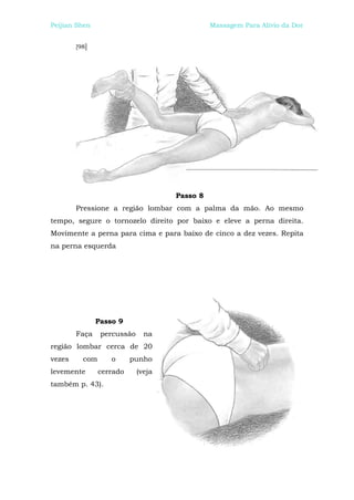 Peijian Shen                                  Massagem Para Alívio da Dor


        [98]




                                    Passo 8
        Pressione a região lombar com a palma da mão. Ao mesmo
tempo, segure o tornozelo direito por baixo e eleve a perna direita.
Movimente a perna para cima e para baixo de cinco a dez vezes. Repita
na perna esquerda




               Passo 9
        Faça    percussão     na
região lombar cerca de 20
vezes     com      o      punho
levemente       cerrado     (veja
também p. 43).
 