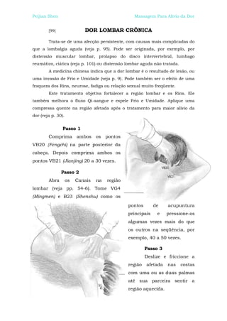 Peijian Shen                                      Massagem Para Alívio da Dor


        [99]                DOR LOMBAR CRÔNICA

        Trata-se de uma afecção persistente, com causas mais complicadas do
que a lombalgia aguda (veja p. 95). Pode ser originada, por exemplo, por
distensão muscular lombar, prolapso do disco intervertebral, lumbago
reumático, ciática (veja p. 101) ou distensão lombar aguda não tratada.
        A medicina chinesa indica que a dor lombar é o resultado de lesão, ou
uma invasão de Frio e Umidade (veja p. 9). Pode também ser o efeito de uma
fraqueza dos Rins, neurose, fadiga ou relação sexual muito freqüente.
        Este tratamento objetiva fortalecer a região lombar e os Rins. Ele
também melhora o fluxo Qi-sangue e expele Frio e Umidade. Aplique uma
compressa quente na região afetada após o tratamento para maior alívio da
dor (veja p. 30).


                Passo 1
        Comprima ambos os pontos
VB20 {Fengchi) na parte posterior da
cabeça. Depois comprima ambos os
pontos VB21 (Jianjing) 20 a 30 vezes.

               Passo 2
        Abra        os   Canais   na   região
lombar (veja pp. 54-6). Tome VG4
(Mingmen) e B23 (Shenshu) como os
                                                pontos       de    acupuntura
                                                principais    e    pressione-os
                                                algumas vezes mais do que
                                                os outros na seqüência, por
                                                exemplo, 40 a 50 vezes.

                                                         Passo 3
                                                         Deslize e friccione a
                                                região   afetada   nas    costas
                                                com uma ou as duas palmas
                                                até sua parceira sentir a
                                                região aquecida.
 