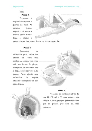 Peijian Shen                                        Massagem Para Alívio da Dor


        [100]
            Passo 4
        Pressione         a
região lombar com a
palma da mão. Ao
mesmo             tempo,
segure o tornozelo e
eleve a perna direita.
Erga    e    abaixe       a
perna cinco a dez vezes. Repita na perna esquerda.


                Passo 5
        Comprima                 os
músculos para baixo em
ambos       os     lados        das
costas. A seguir, com sua
mão em forma de pinça,
comprima os músculos até
a região posterior de cada
perna. Fique atento aos
músculos          da          região
afetada e comprima-os por
mais tempo.


                                                       Passo 6
                                              Pressione os pontos de alívio da
                                       dor Fl, F2, A8 e A9 nas mãos e nos
                                       braços. Com o polegar, pressione cada
                                       par   de   pontos   por   dois   ou   três
                                       minutos.
 