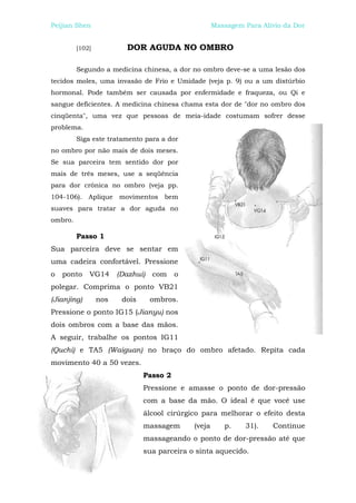 Peijian Shen                                         Massagem Para Alívio da Dor


         [102]           DOR AGUDA NO OMBRO

         Segundo a medicina chinesa, a dor no ombro deve-se a uma lesão dos
tecidos moles, uma invasão de Frio e Umidade (veja p. 9) ou a um distúrbio
hormonal. Pode também ser causada por enfermidade e fraqueza, ou Qi e
sangue deficientes. A medicina chinesa chama esta dor de "dor no ombro dos
cinqüenta", uma vez que pessoas de meia-idade costumam sofrer desse
problema.
         Siga este tratamento para a dor
no ombro por não mais de dois meses.
Se sua parceira tem sentido dor por
mais de três meses, use a seqüência
para dor crônica no ombro (veja pp.
104-106). Aplique movimentos bem
suaves para tratar a dor aguda no
ombro.

         Passo 1
Sua parceira deve se sentar em
uma cadeira confortável. Pressione
o   ponto    VG14      (Dazhui)   com    o
polegar. Comprima o ponto VB21
(Jianjing)       nos    dois      ombros.
Pressione o ponto IG15 (Jianyu) nos
dois ombros com a base das mãos.
A seguir, trabalhe os pontos IG11
(Quchi) e TA5 (Waiguan) no braço do ombro afetado. Repita cada
movimento 40 a 50 vezes.
                               Passo 2
                               Pressione e amasse o ponto de dor-pressão
                               com a base da mão. O ideal é que você use
                               álcool cirúrgico para melhorar o efeito desta
                               massagem      (veja      p.    31).    Continue
                               massageando o ponto de dor-pressão até que
                               sua parceira o sinta aquecido.
 