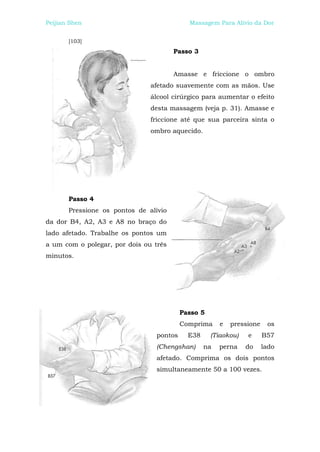 Peijian Shen                                Massagem Para Alívio da Dor


       [103]
                                       Passo 3


                                       Amasse e friccione o ombro
                               afetado suavemente com as mãos. Use
                               álcool cirúrgico para aumentar o efeito
                               desta massagem (veja p. 31). Amasse e
                               friccione até que sua parceira sinta o
                               ombro aquecido.




       Passo 4
       Pressione os pontos de alívio
da dor B4, A2, A3 e A8 no braço do
lado afetado. Trabalhe os pontos um
a um com o polegar, por dois ou três
minutos.




                                          Passo 5
                                          Comprima     e   pressione    os
                                 pontos     E38     (Tiaokou)   e      B57
                                 (Chengshan)      na   perna    do     lado
                                 afetado. Comprima os dois pontos
                                 simultaneamente 50 a 100 vezes.
 