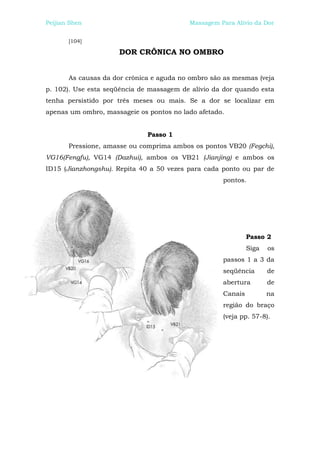 Peijian Shen                              Massagem Para Alívio da Dor


       [104]

                      DOR CRÔNICA NO OMBRO


       As causas da dor crônica e aguda no ombro são as mesmas (veja
p. 102). Use esta seqüência de massagem de alívio da dor quando esta
tenha persistido por três meses ou mais. Se a dor se localizar em
apenas um ombro, massageie os pontos no lado afetado.


                              Passo 1
       Pressione, amasse ou comprima ambos os pontos VB20 (Fegchi),
VG16(Fengfu), VG14 (Dazhui), ambos os VB21 (Jianjing) e ambos os
ID15 (Jianzhongshu). Repita 40 a 50 vezes para cada ponto ou par de
                                                    pontos.




                                                             Passo 2
                                                             Siga   os
                                                    passos 1 a 3 da
                                                    seqüência       de
                                                    abertura        de
                                                    Canais          na
                                                    região do braço
                                                    (veja pp. 57-8).
 