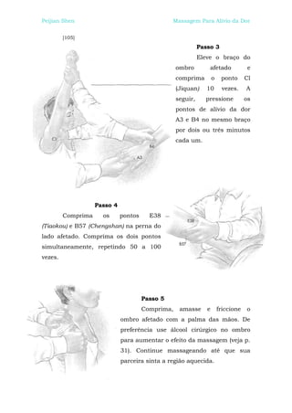 Peijian Shen                                     Massagem Para Alívio da Dor


         [105]
                                                             Passo 3
                                                             Eleve o braço do
                                                   ombro         afetado             e
                                                   comprima         o    ponto      Cl
                                                   (Jiquan)     10       vezes.     A
                                                   seguir,     pressione            os
                                                   pontos de alívio da dor
                                                   A3 e B4 no mesmo braço
                                                   por dois ou três minutos
                                                   cada um.




                    Passo 4
         Comprima     os      pontos     E38
(Tiaokou) e B57 (Chengshan) na perna do
lado afetado. Comprima os dois pontos
simultaneamente, repetindo 50 a 100
vezes.




                                       Passo 5
                                       Comprima,    amasse      e       friccione   o
                              ombro afetado com a palma das mãos. De
                              preferência use álcool cirúrgico no ombro
                              para aumentar o efeito da massagem (veja p.
                              31). Continue massageando até que sua
                              parceira sinta a região aquecida.
 