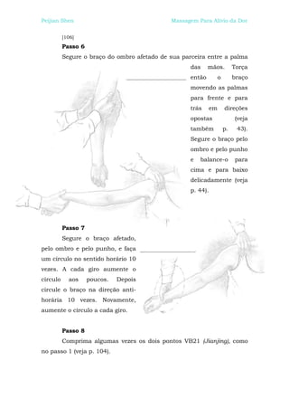 Peijian Shen                                 Massagem Para Alívio da Dor


          [106]
          Passo 6
          Segure o braço do ombro afetado de sua parceira entre a palma
                                                    das     mãos.           Torça
                                                    então          o        braço
                                                    movendo as palmas
                                                    para frente e para
                                                    trás      em       direções
                                                    opostas                 (veja
                                                    também             p.    43).
                                                    Segure o braço pelo
                                                    ombro e pelo punho
                                                    e   balance-o           para
                                                    cima e para baixo
                                                    delicadamente (veja
                                                    p. 44).




          Passo 7
          Segure o braço afetado,
pelo ombro e pelo punho, e faça
um círculo no sentido horário 10
vezes. A cada giro aumente o
círculo     aos     poucos.   Depois
circule o braço na direção anti-
horária 10 vezes. Novamente,
aumente o círculo a cada giro.


          Passo 8
          Comprima algumas vezes os dois pontos VB21 (Jianjing), como
no passo 1 (veja p. 104).
 