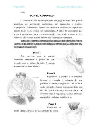 Peijian Shen                                            Massagem Para Alívio da Dor


       [107]

                    DOR NO COTOVELO

       O cotovelo é uma articulação rasa em gínglimo com uma grande
amplitude      de   movimento     sustentada        por   ligamentos     e   tendões
superpostos. Solavancos rápidos ou pequenos movimentos repetitivos
podem lesar esses tecidos de sustentação. A série de massagem que
segue é apropriada para o tratamento de cotovelo de tenista, artrite,
entorses, distensões, cãibra e dores mais comuns no cotovelo.
       CUIDADO - DEIXE A ARTICULAÇÃO LESADA EM REPOUSO POR 48
HORAS, E PROCURE ORIENTAÇÃO MÉDICA ANTES DE MASSAGEAR UM
COTOVELO DESLOCADO.


                       Passo 1
       Sua      parceira   pode    se      sentar.
Pressione      levemente   o   ponto    de       dor-
pressão com a palma da mão. A seguir,
amasse toda a área afetada.


                                        Passo 2
                                        Segurando o punho e o cotovelo,
                                flexione     e    estenda     o   cotovelo   de   sua
                                parceira 30 vezes, alongando-o um pouco a
                                cada extensão. Depois lentamente faça um
                                círculo com o antebraço na articulação do
                                cotovelo (veja à esquerda). Circule 10 vezes
                                no sentido horário e anti-horário.


                                           Passo 3
                                        Comprima          o
ponto VB21 (Jianjing) no lado afetado 20 vezes.
 