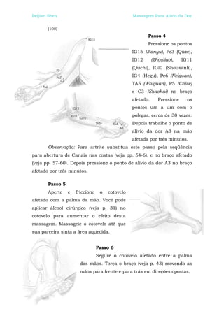 Peijian Shen                                     Massagem Para Alívio da Dor


       [108]
                                                        Passo 4
                                                        Pressione os pontos
                                                 IG15 (Jianyu), Pe3 (Quze),
                                                 IG12       (Zhouliao),    IG11
                                                 (Quchi), IGl0 (Shousanli),
                                                 IG4 (Hegu), Pe6 (Neiguan),
                                                 TA5 (Waiguan), P5 (Chize)
                                                 e C3 (Shaohai) no braço
                                                 afetado.      Pressione     os
                                                 pontos um a um com o
                                                 polegar, cerca de 30 vezes.
                                                 Depois trabalhe o ponto de
                                                 alívio da dor A3 na mão
                                                 afetada por três minutos.
       Observação: Para artrite substitua este passo pela seqüência
para abertura de Canais nas costas (veja pp. 54-6), e no braço afetado
(veja pp. 57-60). Depois pressione o ponto de alívio da dor A3 no braço
afetado por três minutos.

       Passo 5
       Aperte    e   friccione    o   cotovelo
afetado com a palma da mão. Você pode
aplicar álcool cirúrgico (veja p. 31) no
cotovelo para aumentar o efeito desta
massagem. Massageie o cotovelo até que
sua parceira sinta a área aquecida.


                                 Passo 6
                                 Segure o cotovelo afetado entre a palma
                       das mãos. Torça o braço (veja p. 43) movendo as
                       mãos para frente e para trás em direções opostas.
 