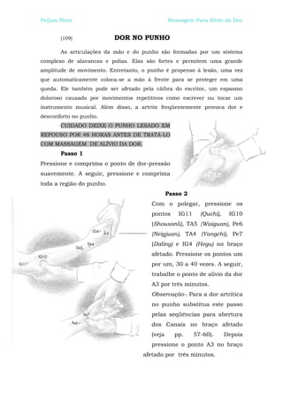 Peijian Shen                                   Massagem Para Alívio da Dor


       [109]              DOR NO PUNHO

       As articulações da mão e do punho são formadas por um sistema
complexo de alavancas e polias. Elas são fortes e permitem uma grande
amplitude de movimento. Entretanto, o punho é propenso à lesão, uma vez
que automaticamente coloca-se a mão à frente para se proteger em uma
queda. Ele também pode ser afetado pela cãibra do escritor, um espasmo
doloroso causado por movimentos repetitivos como escrever ou tocar um
instrumento musical. Além disso, a artrite freqüentemente provoca dor e
desconforto no punho.
       CUIDADO DEIXE O PUNHO LESADO EM
REPOUSO POR 48 HORAS ANTES DE TRATÁ-LO
COM MASSAGEM DE ALÍVIO DA DOR.
       Passo 1
Pressione e comprima o ponto de dor-pressão
suavemente. A seguir, pressione e comprima
toda a região do punho.
                                               Passo 2
                                       Com o polegar, pressione os
                                       pontos      IG11     (Quchi),    IG10
                                       (Shousanli), TA5 {Waiguan), Pe6
                                       (Neigjuan), TA4 (Yangchi), Pe7
                                       (Daling) e IG4 (Hegu) no braço
                                       afetado. Pressione os pontos um
                                       por um, 30 a 40 vezes. A seguir,
                                       trabalhe o ponto de alívio da dor
                                       A3 por três minutos.
                                       Observação-. Para a dor artrítica
                                       no punho substitua este passo
                                       pelas seqüências para abertura
                                       dos Canais no braço afetado
                                       (veja     pp.      57-60).      Depois
                                       pressione o ponto A3 no braço
                                    afetado por três minutos.
 