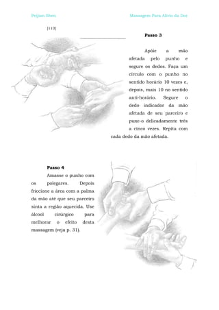 Peijian Shen                                   Massagem Para Alívio da Dor


         [110]
                                                     Passo 3


                                                     Apóie       a      mão
                                              afetada   pelo     punho    e
                                              segure os dedos. Faça um
                                              círculo com o punho no
                                              sentido horário 10 vezes e,
                                              depois, mais 10 no sentido
                                              anti-horário.    Segure     o
                                              dedo   indicador     da   mão
                                              afetada de seu parceiro e
                                              puxe-o delicadamente três
                                              a cinco vezes. Repita com
                                       cada dedo da mão afetada.




         Passo 4
         Amasse o punho com
os       polegares.           Depois
friccione a área com a palma
da mão até que seu parceiro
sinta a região aquecida. Use
álcool       cirúrgico         para
melhorar         o   efeito    desta
massagem (veja p. 31).
 