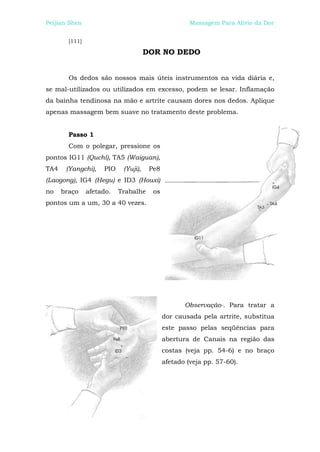 Peijian Shen                                          Massagem Para Alívio da Dor


        [111]

                                      DOR NO DEDO


        Os dedos são nossos mais úteis instrumentos na vida diária e,
se mal-utilizados ou utilizados em excesso, podem se lesar. Inflamação
da bainha tendinosa na mão e artrite causam dores nos dedos. Aplique
apenas massagem bem suave no tratamento deste problema.


        Passo 1
        Com o polegar, pressione os
pontos IG11 (Quchí), TA5 (Waiguan),
TA4    (Yangchi),    PIO    (Yuji),    Pe8
(Laogong), IG4 (Hegu) e ID3 (Houxi)
no    braço     afetado.   Trabalhe     os
pontos um a um, 30 a 40 vezes.




                                                    Observação-. Para tratar a
                                             dor causada pela artrite, substitua
                                             este passo pelas seqüências para
                                             abertura de Canais na região das
                                             costas (veja pp. 54-6) e no braço
                                             afetado (veja pp. 57-60).
 