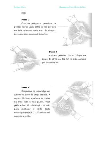Peijian Shen                                     Massagem Para Alívio da Dor


       [112]



       Passo 2
       Com os polegares, pressione os
pontos extras Baxie entre os nós por dois
ou três minutos cada um. Se desejar,
pressione dois pontos de uma vez.




                                     Passo 3
                                     Aplique pressão com o polegar no
                             ponto de alívio da dor A3 na mão afetada
                             por três minutos.




       Passo 4
       Comprima os músculos em
ambos os lados do braço afetado. A
seguir, friccione a palma e as costas
da mão com a sua palma. Você
pode aplicar álcool cirúrgico na mão
para   melhorar     o   efeito   desta
massagem (veja p. 31). Friccione até
aquecer a região.
 