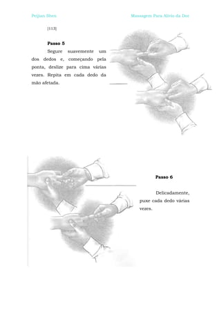 Peijian Shen                       Massagem Para Alívio da Dor


       [113]



       Passo 5
       Segure    suavemente   um
dos dedos e, começando pela
ponta, deslize para cima várias
vezes. Repita em cada dedo da
mão afetada.




                                                Passo 6


                                                Delicadamente,
                                       puxe cada dedo várias
                                       vezes.
 