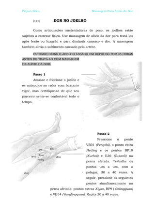 Peijian Shen                                 Massagem Para Alívio da Dor


         [114]       DOR NO JOELHO

         Como articulações sustentadoras de peso, os joelhos estão
sujeitos a estresse físico. Use massagem de alívio da dor para tratá-los
após lesão ou luxação e para diminuir cansaço e dor. A massagem
também alivia o sofrimento causado pela artrite.

         CUIDADO DEIXE O JOELHO LESADO EM REPOUSO POR 48 HORAS
ANTES DE TRATÁ-LO COM MASSAGEM
DE ALÍVIO DA DOR.


         Passo 1
         Amasse e friccione o joelho e
os músculos ao redor com bastante
vigor, mas certifique-se de que seu
parceiro sente-se confortável todo o
tempo.




                                                   Passo 2
                                                   Pressione    o     ponto
                                          VB31 (Fengshi), o ponto extra
                                          Heding e     os    pontos   BP10
                                          (Xuehai) e E36 (Zusanli) na
                                          perna afetada. Trabalhe os
                                          pontos um a um, com o
                                          polegar, 30 a 40 vezes. A
                                          seguir, pressione os seguintes
                                          pontos simultaneamente na
                   perna afetada: pontos extras Xiyan, BP9 (Yinlingguan)
                   e VB34 (Yanglingquan). Repita 30 a 40 vezes.
 