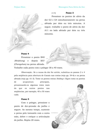 Peijian Shen                                           Massagem Para Alívio da Dor


                                               [115]          Passo 3
                                               Pressione os pontos de alívio da
                                        dor G3 e G4 simultaneamente na perna
                                        afetada por dois ou três minutos. A
                                        seguir, trabalhe o ponto de alívio da dor
                                        A11 no lado afetado por dois ou três
                                        minutos.




        Passo 4
        Pressione o ponto B40
{Weizhong)        e     depois   B57
(Chengshan) na perna afetada.
Trabalhe cada ponto com o polegar 30 a 40 vezes.

        Observação-. Se a causa da dor for artrite, substitua os passos 2 e 4
pela seqüência para abertura de Canais nas costas (veja pp. 54-6) e na perna
afetada (veja pp. 61-3). Tome os pontos extras Heding e Xiyan como os pontos
de         acupuntura            principais,
pressionando-os algumas vezes mais
do   que     os       outros   pontos    nas
seqüências, por exemplo, 40 a 50 vezes
cada.

        Passo 5
        Com o polegar, pressione o
ponto de dor-pressão do joelho e
segure. Ao mesmo tempo, sustente
a perna pelo tornozelo com a outra
mão, dobre e estique a articulação
do joelho. Repita 20 vezes.
 
