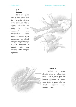 Peijian Shen                        Massagem Para Alívio da Dor


          [116]
          Passo 6
          Friccione      para
cima e para baixo com
força o joelho afetado
com a palma da mão. A
seguir,      trabalhe      ao
longo        da         perna,
amassando                 sua
musculatura.             Para
aumentar o efeito desta
massagem, use álcool
cirúrgico no joelho (veja
p.   31).     Friccione      e
amasse            até     seu
parceiro sentir a região
aquecida.




                                            Passo 7
                                          Segure      o       joelho
                                 afetado entre a palma das
                                 mãos. Gire o joelho por um
                                 minuto     movendo       a   palma
                                 para frente e para trás em
                                 direções      opostas         (veja
                                 também p. 43).
 