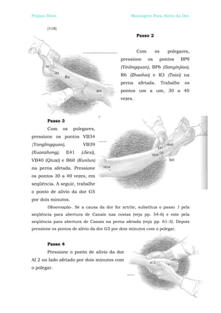 Peijian Shen                                     Massagem Para Alívio da Dor


       [118]
                                                    Passo 2


                                                    Com        os     polegares,
                                           pressione      os    pontos         BP9
                                           (Yinlingquan), BP6 (Sanyinjiao),
                                           R6 (Zhaohai) e R3 (Taixi) na
                                           perna    afetada.        Trabalhe    os
                                           pontos um a um, 30 a 40
                                           vezes.




       Passo 3
       Com     os   polegares,
pressione os pontos VB34
{Yanglingquan),          VB39
(Xuanzhong),      E41   (Jiexi),
VB40 (Qiuxi) e B60 (Kunlun)
na perna afetada. Pressione
os pontos 30 a 40 vezes, em
seqüência. A seguir, trabalhe
o ponto de alívio da dor G5
por dois minutos.
       Observação-. Se a causa da dor for artrite, substitua o passo 1 pela
seqüência para abertura de Canais nas costas (veja pp. 54-6) e este pela
seqüência para abertura de Canais na perna afetada (veja pp. 61-3). Depois
pressione os pontos de alívio da dor G5 por dois minutos com o polegar.


       Passo 4
       Pressione o ponto de alívio da dor
Al 2 no lado afetado por dois minutos com
o polegar.
 