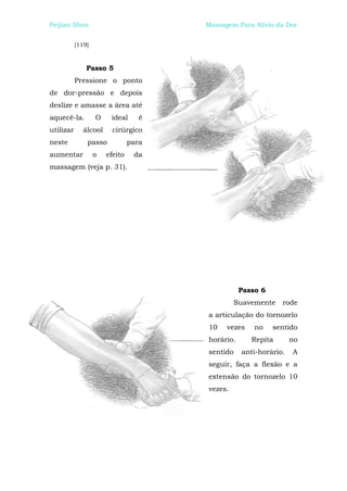 Peijian Shen                           Massagem Para Alívio da Dor


           [119]



               Passo 5
           Pressione o ponto
de dor-pressão e depois
deslize e amasse a área até
aquecê-la.         O    ideal      é
utilizar      álcool     cirúrgico
neste          passo            para
aumentar           o   efeito    da
massagem (veja p. 31).




                                                  Passo 6
                                                Suavemente    rode
                                       a articulação do tornozelo
                                       10    vezes    no    sentido
                                       horário.      Repita       no
                                       sentido    anti-horário.   A
                                       seguir, faça a flexão e a
                                       extensão do tornozelo 10
                                       vezes.
 