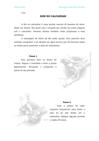 Peijian Shen                                     Massagem Para Alívio da Dor


       [120]

                            DOR NO CALCANHAR


       A dor no calcanhar é uma queixa comum de pessoas de meia-
idade em diante. Em geral, ela é causada por atrofia do coxim adiposo
sob o calcanhar. Pessoas obesas também estão propensas a esse
problema.
       A massagem de alívio da dor pode ajudar. Sua parceira deve
também mergulhar o pé afetado em água quente por 20 minutos todas
as noites para aumentar a ação do tratamento.




                Passo 1
       Sua parceira deve se deitar de
costas. Segure o tornozelo e eleve a perna
ligeiramente.   Pressione   e   comprima    o
ponto de dor-pressão.




                                                       Passo 2
                                                Com    a    palma    da    mão,
                                     empurre lentamente para baixo a
                                     sola   do    pé       dos   dedos    até   o
                                     calcanhar. Aplique alguma pressão
                                     e repita 30 vezes.
 