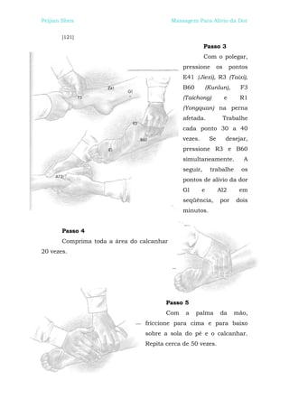 Peijian Shen                               Massagem Para Alívio da Dor


       [121]
                                                         Passo 3
                                                         Com o polegar,
                                               pressione          os       pontos
                                               E41 {Jiexi), R3 (Taixi),
                                               B60          (Kunlun),         F3
                                               (Taichong)              e      R1
                                               (Yongquan) na perna
                                               afetada.                Trabalhe
                                               cada ponto 30 a 40
                                               vezes.        Se        desejar,
                                               pressione R3 e B60
                                               simultaneamente.                A
                                               seguir,       trabalhe          os
                                               pontos de alívio da dor
                                               Gl       e         Al2         em
                                               seqüência,          por       dois
                                               minutos.


       Passo 4
       Comprima toda a área do calcanhar
20 vezes.




                                       Passo 5
                                       Com      a    palma         da       mão,
                                friccione para cima e para baixo
                                sobre a sola do pé e o calcanhar.
                                Repita cerca de 50 vezes.
 