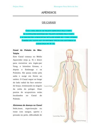 Peijian Shen                                              Massagem Para Alívio da Dor


                                          APÊNDICE


                                              OS CANAIS


                   CADA CANAL SEGUE UM TRAJETO ESPECÍFICO PELO CORPO.
              As   ILUSTRAÇÕES MOSTRAM SEU TRAJETO EXTERNO PELO CORPO,

         E AS DESCRIÇÕES ACRESCENTAM DETALHES SOBRE SEU CURSO INTERNO.

          TAMBÉM SÃO DADOS AQUI OS SINTOMAS TÍPICOS DOS DISTÚRBIOS DE
                                   CANAIS (VEJA PP.   8-13).


Canal do Pulmão da Mão-
Taiyin
Este Canal começa no Médio
Aquecedor (veja p. 9) e desce
para encontrar seu órgão-par
Yang, o Intestino Grosso, e
depois    o    Estômago            e     os
Pulmões. Ele passa então pela
axila e surge em frente ao
ombro. O Canal segue ao longo
do lado radial da face anterior
do braço, terminando no ângulo
da   unha      do       polegar.       Onze
pontos de acupuntura estão
localizados        no      Canal         do
Pulmão.


Sintomas de doença no Canal
Sede,tosse,        expectoração         ou
tosse com sangue, aperto e
pressão no peito, dificuldade de
 