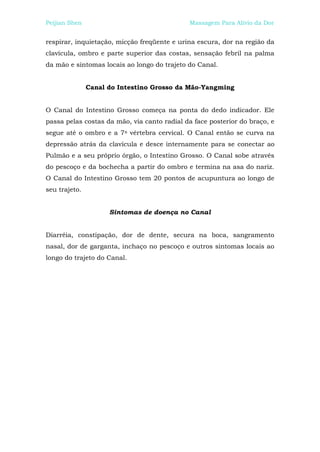 Peijian Shen                                 Massagem Para Alívio da Dor


respirar, inquietação, micção freqüente e urina escura, dor na região da
clavícula, ombro e parte superior das costas, sensação febril na palma
da mão e sintomas locais ao longo do trajeto do Canal.


               Canal do Intestino Grosso da Mão-Yangming


O Canal do Intestino Grosso começa na ponta do dedo indicador. Ele
passa pelas costas da mão, via canto radial da face posterior do braço, e
segue até o ombro e a 7a vértebra cervical. O Canal então se curva na
depressão atrás da clavícula e desce internamente para se conectar ao
Pulmão e a seu próprio órgão, o Intestino Grosso. O Canal sobe através
do pescoço e da bochecha a partir do ombro e termina na asa do nariz.
O Canal do Intestino Grosso tem 20 pontos de acupuntura ao longo de
seu trajeto.


                     Sintomas de doença no Canal


Diarréia, constipação, dor de dente, secura na boca, sangramento
nasal, dor de garganta, inchaço no pescoço e outros sintomas locais ao
longo do trajeto do Canal.
 