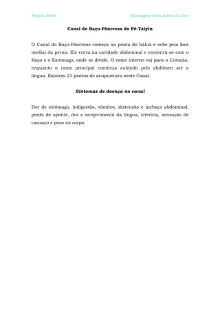 Peijian Shen                                Massagem Para Alívio da Dor


                Canal do Baço-Pâncreas do Pé-Taiyin


O Canal do Baço-Pâncreas começa na ponta do hálux e sobe pela face
mediai da perna. Ele entra na cavidade abdominal e encontra-se com o
Baço e o Estômago, onde se divide. O ramo interno vai para o Coração,
enquanto o ramo principal continua subindo pelo abdômen até a
língua. Existem 21 pontos de acupuntura neste Canal.


                   Sintomas de doença no canal


Dor de estômago, indigestão, vômitos, distensão e inchaço abdominal,
perda de apetite, dor e enrijecimento da língua, icterícia, sensação de
cansaço e peso no corpo.
 