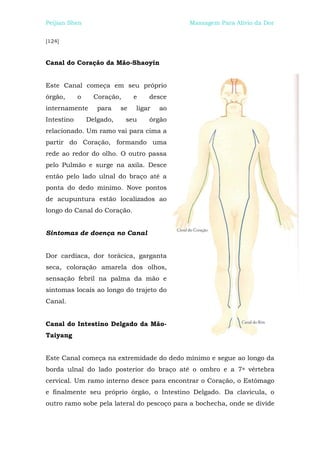 Peijian Shen                                 Massagem Para Alívio da Dor


[124]



Canal do Coração da Mão-Shaoyin


Este Canal começa em seu próprio
órgão,      o     Coração,      e   desce
internamente       para    se   ligar   ao
Intestino       Delgado,     seu    órgão
relacionado. Um ramo vai para cima a
partir do Coração, formando uma
rede ao redor do olho. O outro passa
pelo Pulmão e surge na axila. Desce
então pelo lado ulnal do braço até a
ponta do dedo mínimo. Nove pontos
de acupuntura estão localizados ao
longo do Canal do Coração.


Sintomas de doença no Canal


Dor cardíaca, dor torácica, garganta
seca, coloração amarela dos olhos,
sensação febril na palma da mão e
sintomas locais ao longo do trajeto do
Canal.


Canal do Intestino Delgado da Mão-
Taiyang


Este Canal começa na extremidade do dedo mínimo e segue ao longo da
borda ulnal do lado posterior do braço até o ombro e a 7a vértebra
cervical. Um ramo interno desce para encontrar o Coração, o Estômago
e finalmente seu próprio órgão, o Intestino Delgado. Da clavícula, o
outro ramo sobe pela lateral do pescoço para a bochecha, onde se divide
 